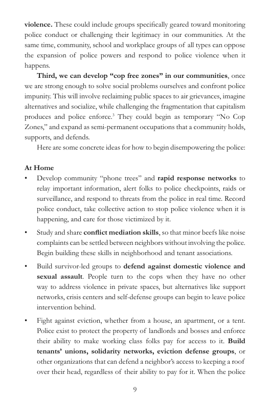 violence. These could include groups specifically geared toward monitoring police conduct o challenging their legitimacy in our communities. At the same time, community, school and workplace groups of all types can oppose the expansion of police powers and respond to police violence when it happens. Third, we can develop “cop frec zones” in our communities, once we ate strong enough to solve social problems ourselves and confront police impunity. This will involve reclaiming public spaces to air grievances, imagine alternatives and socialize, while challenging the fragmentation that capitalism produces and police enforce.” They could begin as temporary “No Cop Zones,” and expand as semi-permanent occupations that a community holds, supports, and defends. Here are some concrete ideas for how to begin disempowering the police: At Home + Develop community “phone trees” and rapid response networks t© relay important information, alert folks to police checkpoints, rids or surveillance, and respond to threats from the police in real time. Record police conduct, take collective action t stop police violence when it is happening, and care for those victimized by it + Study and share conflict mediation skills, so that minor beefs like noise complaints can be setled between ncighbors without involving the police. Begin building these skills in neighborhood and tenant associations. * Build survivorled groups to defend against domestic violence and sexual assault. People turn w0 the cops when they have no other way to address violence in private spaces, but alternatives like support nerworks, criss centers and self-defense groups can begin to leave police intervention behind. + Fight against eviction, whether from a house, an apartment, or a tent. Police exist t0 protect the property of landlords and bosses and enforce their ability o make working class folks pay for access o it. Build tenants’ unions, solidarity networks, eviction defense groups, or other organizations that can defend a neighbor’s access to keeping a roof over their head, regardless of their ability to pay for it. When the police 9